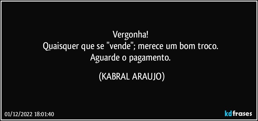 Vergonha! 
Quaisquer que se "vende"; merece um bom troco. 
Aguarde o pagamento. (KABRAL ARAUJO)