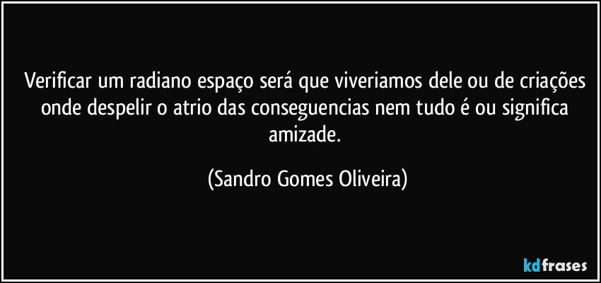 Verificar um radiano espaço será que viveriamos dele ou de criações onde despelir o atrio das conseguencias nem tudo é ou significa amizade. (Sandro Gomes Oliveira)