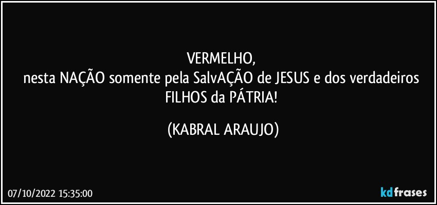 VERMELHO, 
nesta NAÇÃO somente pela SalvAÇÃO de JESUS e dos verdadeiros FILHOS da PÁTRIA! (KABRAL ARAUJO)