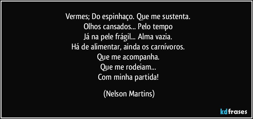 Vermes; Do espinhaço. Que me sustenta. 
Olhos cansados... Pelo tempo 
Já na pele frágil... Alma vazia. 
Há de alimentar, ainda os carnívoros. 
Que me acompanha. 
Que me rodeiam... 
Com minha partida! (Nelson Martins)