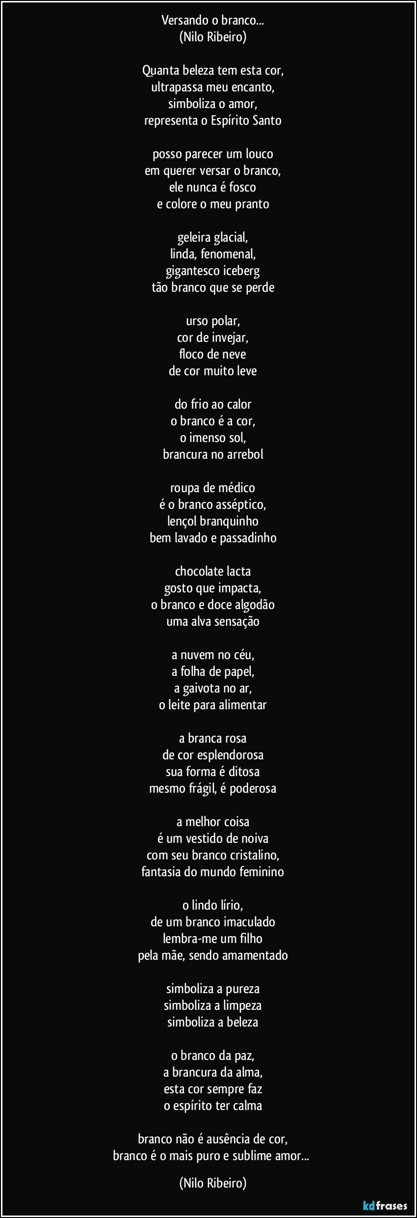 Versando o branco...
(Nilo Ribeiro)
 
Quanta beleza tem esta cor,
ultrapassa meu encanto,
simboliza o amor,
representa o Espírito Santo
 
posso parecer um louco
em querer versar o branco,
ele nunca é fosco
e colore o meu pranto
 
geleira glacial,
linda, fenomenal,
gigantesco iceberg
tão branco que se perde
 
urso polar,
cor de invejar,
floco de neve
de cor muito leve
 
do frio ao calor
o branco é a cor,
o imenso sol,
brancura no arrebol
 
roupa de médico
é o branco asséptico,
lençol branquinho
bem lavado e passadinho
 
chocolate lacta
gosto que impacta,
o branco e doce algodão
uma alva sensação
 
a nuvem no céu,
a folha de papel,
a gaivota no ar,
o leite para alimentar
 
a branca rosa
de cor esplendorosa
sua forma é ditosa
mesmo frágil, é poderosa
 
a melhor coisa
é um vestido de noiva
com seu branco cristalino,
fantasia do mundo feminino
 
o lindo lírio,
de um branco imaculado
lembra-me um filho
pela mãe, sendo amamentado
 
simboliza a pureza
simboliza a limpeza
simboliza a beleza
 
o branco da paz,
a brancura da alma,
esta cor sempre faz
o espírito ter calma
 
branco não é ausência de cor,
branco é o mais puro e sublime amor... (Nilo Ribeiro)