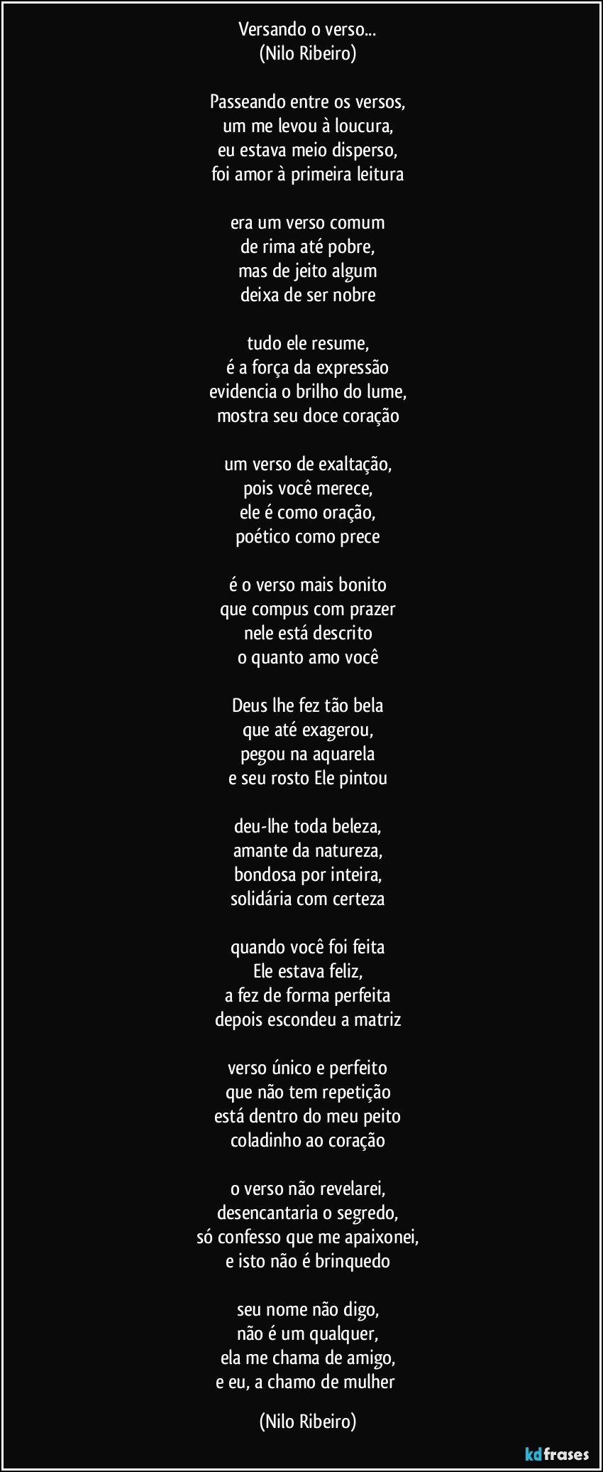 Versando o verso...
(Nilo Ribeiro)
 
Passeando entre os versos,
um me levou à loucura,
eu estava meio disperso,
foi amor à primeira leitura
 
era um verso comum
de rima até pobre,
mas de jeito algum
deixa de ser nobre
 
tudo ele resume,
é a força da expressão
evidencia o brilho do lume,
mostra seu doce coração
 
um verso de exaltação,
pois você merece,
ele é como oração,
poético como prece
 
é o verso mais bonito
que compus com prazer
nele está descrito
o quanto amo você
 
Deus lhe fez tão bela
que até exagerou,
pegou na aquarela
e seu rosto Ele pintou
 
deu-lhe toda beleza,
amante da natureza,
bondosa por inteira,
solidária com certeza
 
quando você foi feita
Ele estava feliz,
a fez de forma perfeita
depois escondeu a matriz
 
verso único e perfeito
que não tem repetição
está dentro do meu peito
coladinho ao coração
 
o verso não revelarei,
desencantaria o segredo,
só confesso que me apaixonei,
e isto não é brinquedo
 
seu nome não digo,
não é um qualquer,
ela me chama de amigo,
e eu, a chamo de mulher (Nilo Ribeiro)