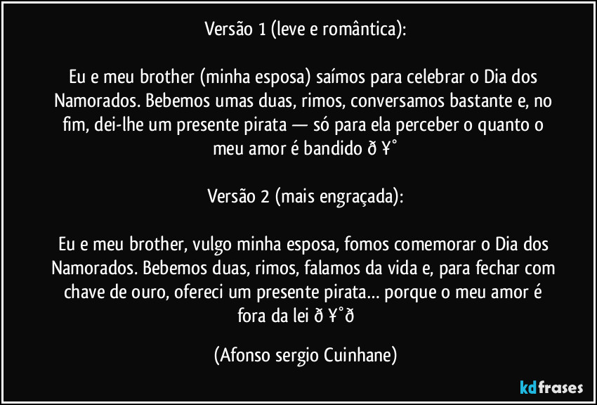 Versão 1 (leve e romântica):

Eu e meu brother (minha esposa) saímos para celebrar o Dia dos Namorados. Bebemos umas duas, rimos, conversamos bastante e, no fim, dei-lhe um presente pirata — só para ela perceber o quanto o meu amor é bandido  (Afonso sergio Cuinhane)