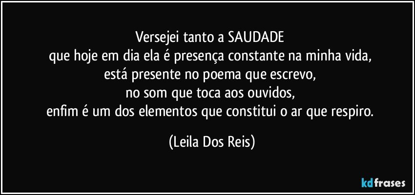 Versejei tanto a SAUDADE 
que hoje em dia ela é presença constante na minha vida, 
está presente no poema que escrevo, 
no som que toca aos ouvidos, 
enfim é um dos elementos que constitui o ar que respiro. (Leila Dos Reis)