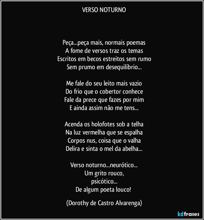 VERSO NOTURNO



Peça...peça mais, normais poemas
A fome de versos traz os temas
Escritos em becos estreitos sem rumo
Sem prumo em desequilíbrio...

Me fale do seu leito mais vazio
Do frio que o cobertor conhece
Fale da prece que fazes por mim
E ainda assim  não me tens...

Acenda os holofotes sob a telha
Na luz vermelha que se espalha
Corpos nus, coisa que o valha
Delira e  sinta o mel da abelha...

Verso noturno...neurótico...
Um grito rouco,
psicótico...
De algum poeta louco! (Dorothy de Castro Alvarenga)