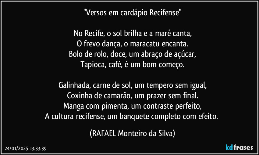 "Versos em cardápio Recifense"

No Recife, o sol brilha e a maré canta,
O frevo dança, o maracatu encanta.
Bolo de rolo, doce, um abraço de açúcar,
Tapioca, café, é um bom começo.

Galinhada, carne de sol, um tempero sem igual,
Coxinha de camarão, um prazer sem final.
Manga com pimenta, um contraste perfeito,
A cultura recifense, um banquete completo com efeito. (Rafael Monteiro da Silva)