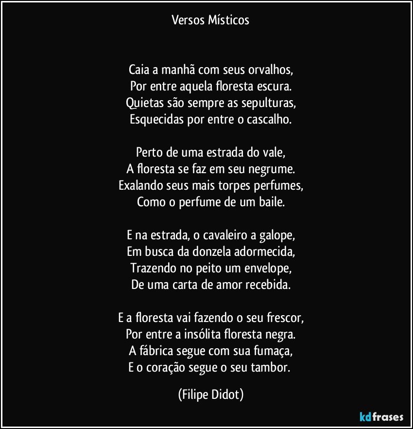 Versos Místicos
Caia a manhã com seus orvalhos,
Por entre aquela floresta escura.
Quietas são sempre as sepulturas,
Esquecidas por entre o cascalho.
Perto de uma estrada do vale,
A floresta se faz em seu negrume.
Exalando seus mais torpes perfumes,
Como o perfume de um baile.
E na estrada, o cavaleiro a galope,
Em busca da donzela adormecida,
Trazendo no peito um envelope,
De uma carta de amor recebida.
E a floresta vai fazendo o seu frescor,
Por entre a insólita floresta negra.
A fábrica segue com sua fumaça,
E o coração segue o seu tambor. (Filipe Didot)