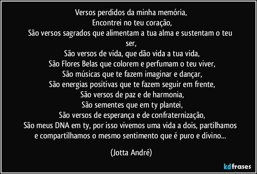 Versos perdidos da minha memória,
 Encontrei no teu coração,
São versos sagrados que alimentam a tua alma e sustentam o teu ser,
 São versos de vida, que dão vida a tua vida,
 São Flores Belas que colorem e perfumam o teu viver,
 São músicas que te fazem imaginar e dançar,
 São energias positivas que te fazem seguir em frente,
 São versos de paz e de harmonia,
 São sementes que em ty plantei,
 São versos de esperança e de confraternização,
São meus DNA em ty, por isso vivemos uma vida a dois, partilhamos e compartilhamos o mesmo sentimento que é puro e divino... (Jotta André)