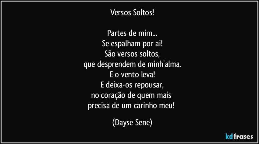 Versos Soltos!

Partes de mim...
Se espalham por ai!
São versos soltos,
que desprendem de minh'alma.
E o vento leva!
E deixa-os repousar,
no coração de quem mais 
precisa de um carinho meu! (Dayse Sene)