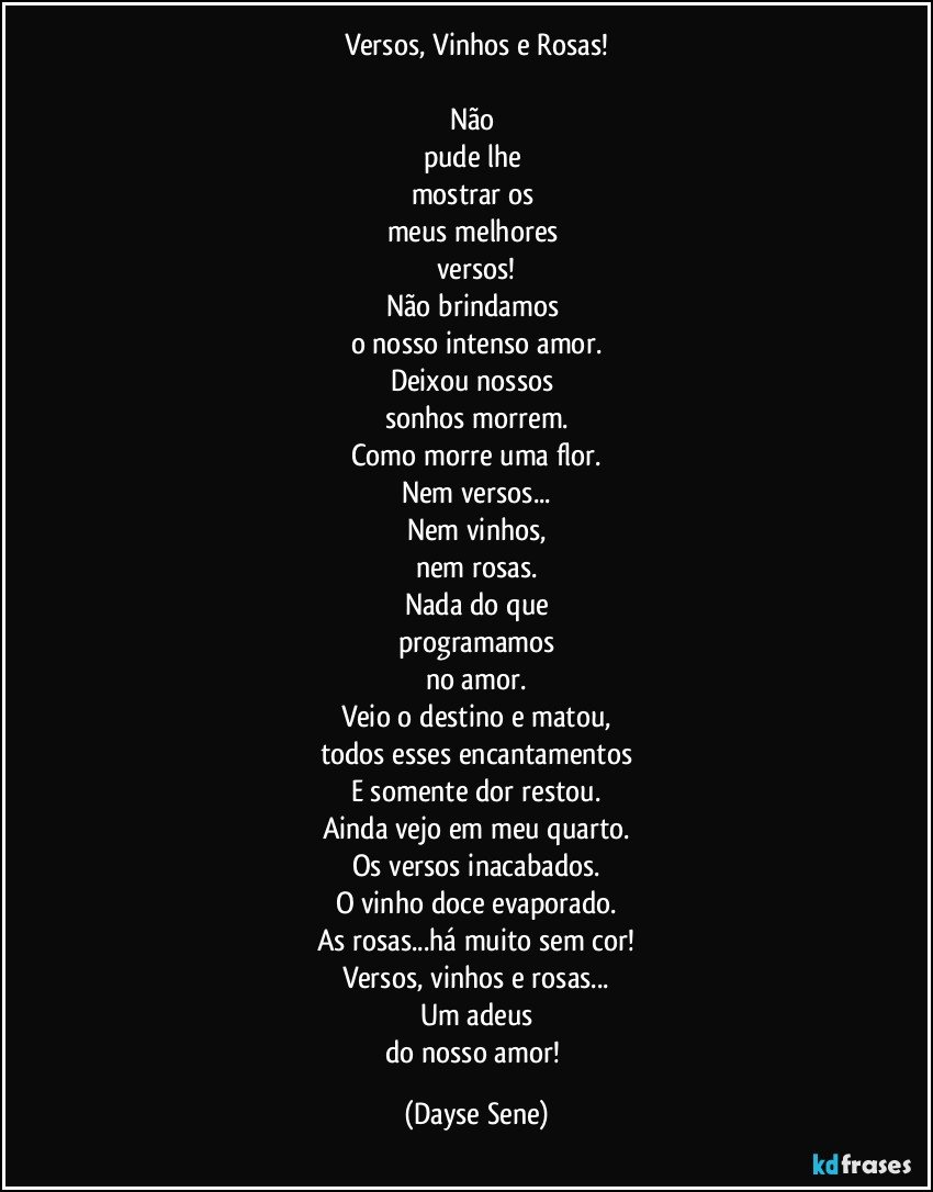 Versos, Vinhos e Rosas!

Não 
pude lhe 
mostrar os 
meus melhores 
versos!
Não brindamos 
o nosso intenso amor.
Deixou nossos 
sonhos morrem.
Como morre uma flor.
Nem versos...
Nem vinhos,
nem rosas.
Nada do que
programamos
no amor.
Veio o destino e matou,
todos esses encantamentos
E somente dor restou.
Ainda vejo em meu quarto.
Os versos inacabados.
O vinho doce evaporado.
As rosas...há muito sem cor!
Versos, vinhos e rosas...
Um adeus
do nosso amor! (Dayse Sene)