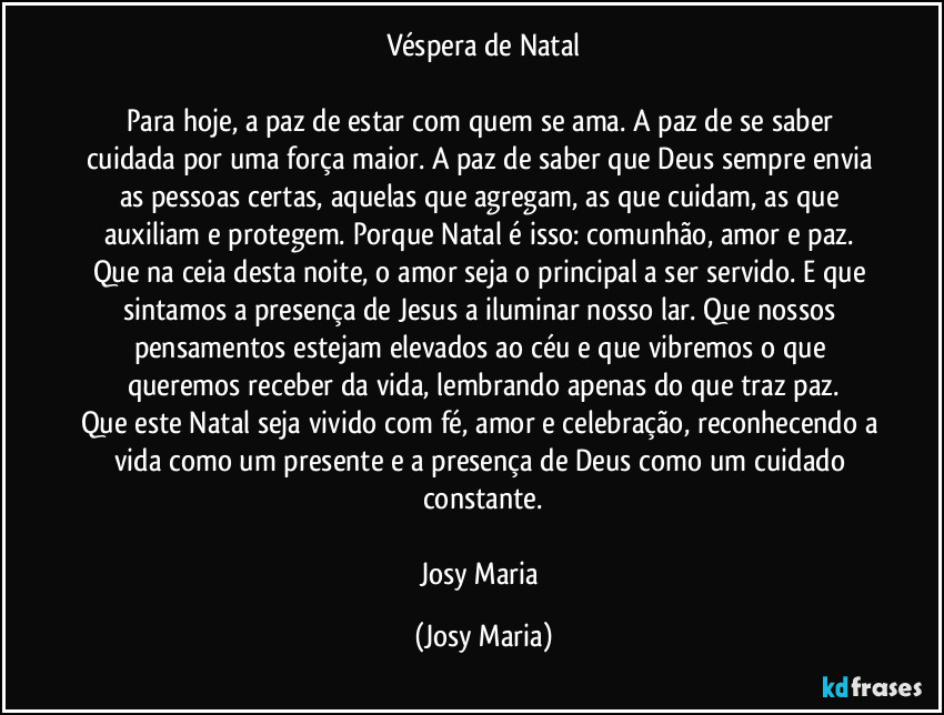 Véspera de Natal

Para hoje, a paz de estar com quem se ama. A paz de se saber cuidada por uma força maior. A paz de saber que Deus sempre envia as pessoas certas, aquelas que agregam, as que cuidam, as que auxiliam e protegem. Porque Natal é isso: comunhão, amor e paz. Que na ceia desta noite, o amor seja o principal a ser servido. E que sintamos a presença de Jesus a iluminar nosso lar. Que nossos pensamentos estejam elevados ao céu e que vibremos o que queremos receber da vida, lembrando apenas do que traz paz.
Que este Natal seja vivido com fé, amor e celebração, reconhecendo a vida como um presente e a presença de Deus como um cuidado constante.

Josy Maria (Josy Maria)