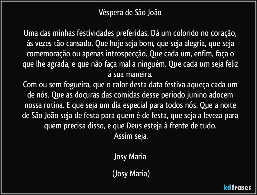 Véspera de São João 

Uma das minhas festividades preferidas. Dá um colorido no coração, às vezes tão cansado. Que hoje seja bom, que seja alegria, que seja comemoração ou apenas introspecção. Que cada um, enfim, faça o que lhe agrada, e que não faça mal a ninguém. Que cada um seja feliz à sua maneira. 
Com ou sem fogueira, que o calor desta data festiva aqueça cada um de nós. Que as doçuras das comidas desse período junino adocem nossa rotina. E que seja um dia especial para todos nós. Que a noite de São João seja de festa para quem é de festa, que seja a leveza para quem precisa disso, e que Deus esteja à frente de tudo. 
Assim seja.

Josy Maria (Josy Maria)