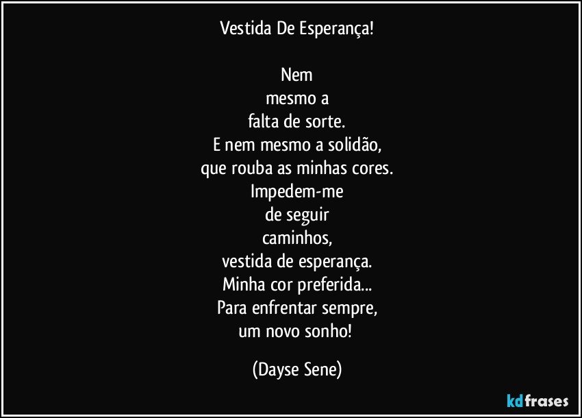 Vestida De Esperança!

Nem
mesmo a
falta de sorte.
E nem mesmo a solidão,
que rouba as minhas cores.
Impedem-me
de seguir
caminhos,
vestida de esperança.
Minha cor preferida...
Para enfrentar sempre,
um novo sonho! (Dayse Sene)