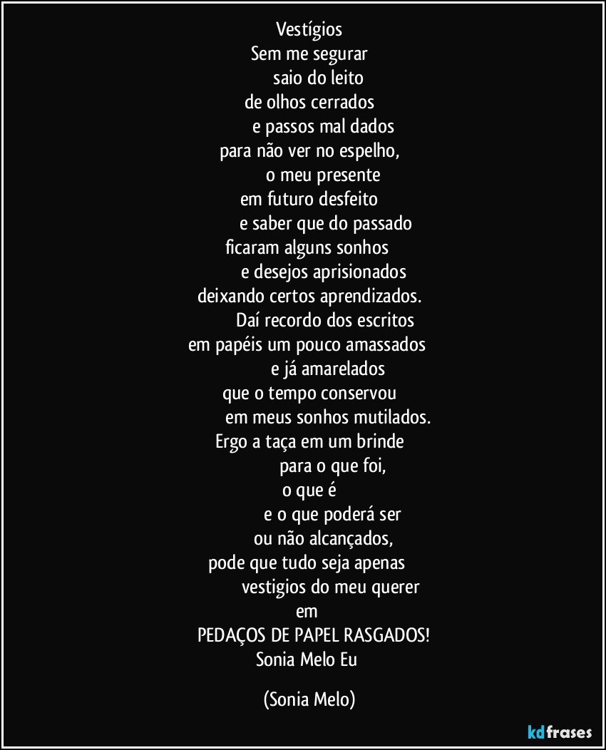 Vestígios
Sem me segurar
                saio do leito
de olhos cerrados
                     e passos mal dados
para não ver no espelho,
                     o meu presente
em futuro desfeito
                           e saber que do passado
ficaram alguns sonhos 
                     e desejos aprisionados
deixando certos aprendizados.
                               Daí recordo dos escritos 
em papéis um pouco amassados 
                              e já amarelados
que o tempo conservou
                               em meus sonhos mutilados.
Ergo a taça em um brinde
                                       para o que foi,
o que é
                                            e o que poderá ser 
                     ou não alcançados,
pode que tudo seja apenas 
                                      vestigios do meu querer 
em 
           PEDAÇOS DE PAPEL RASGADOS! 
Sonia Melo Eu (Sonia Melo)