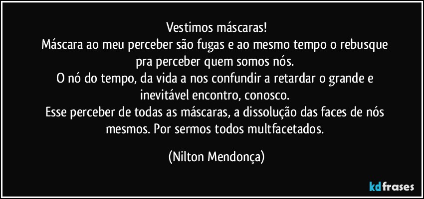 Vestimos máscaras!
Máscara ao meu perceber são fugas e ao mesmo tempo o rebusque pra perceber quem somos nós. 
O nó do tempo, da vida a nos confundir a retardar o grande e inevitável encontro, conosco. 
Esse perceber de todas as máscaras, a dissolução das faces de nós mesmos. Por sermos todos multfacetados. (Nilton Mendonça)