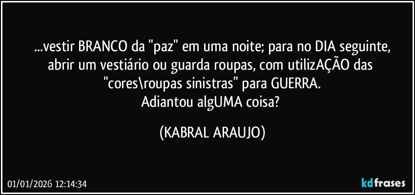 ...vestir BRANCO da "paz" em uma noite; para no DIA seguinte,
abrir um vestiário ou guarda roupas, com utilizAÇÃO das "cores\roupas sinistras" para GUERRA.
Adiantou algUMA coisa? (KABRAL ARAUJO)