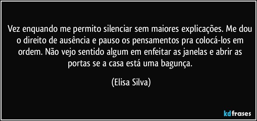 Vez enquando me permito silenciar sem maiores explicações. Me dou o direito de ausência e pauso os pensamentos pra colocá-los em ordem. Não vejo sentido algum em enfeitar as janelas e abrir as portas se a casa está uma bagunça. (Elisa Silva)