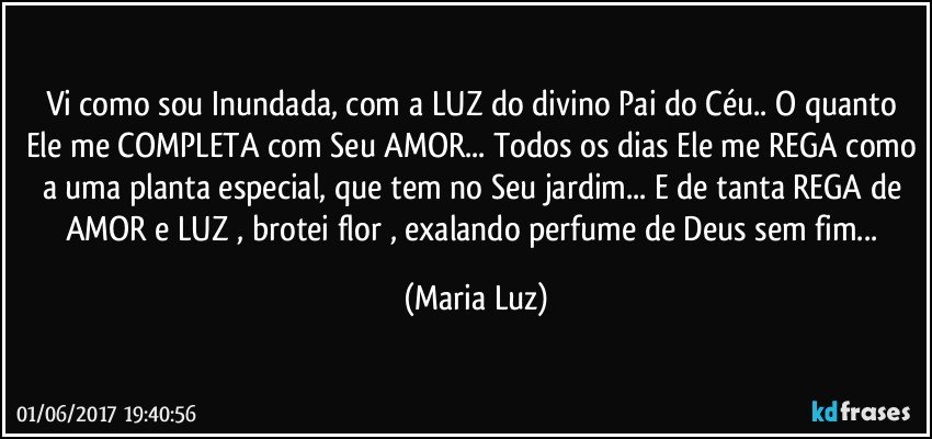 Vi como sou Inundada, com a LUZ  do divino Pai do Céu.. O quanto Ele me COMPLETA com Seu AMOR... Todos os dias Ele me REGA como a uma planta especial, que tem no Seu jardim... E de tanta REGA de AMOR e LUZ , brotei flor , exalando perfume de Deus sem fim... (Maria Luz)