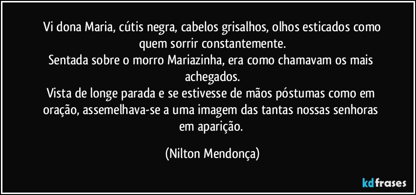 ⁠Vi dona Maria, cútis negra, cabelos grisalhos, olhos esticados como quem sorrir constantemente.
Sentada sobre o morro Mariazinha, era como chamavam os mais achegados.
Vista de longe parada e se estivesse de mãos póstumas como em oração, assemelhava-se a uma imagem das tantas nossas senhoras em aparição. (Nilton Mendonça)