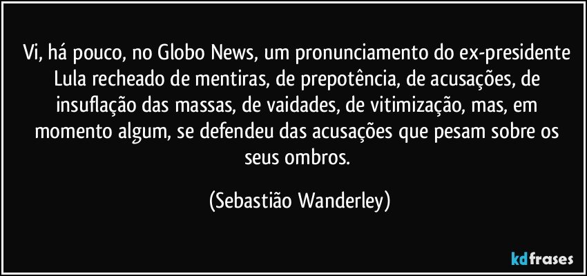 Vi, há pouco, no Globo News, um pronunciamento do ex-presidente Lula recheado de mentiras, de prepotência, de acusações, de insuflação das massas, de vaidades, de vitimização, mas, em momento algum, se defendeu das acusações que pesam sobre os seus ombros. (Sebastião Wanderley)