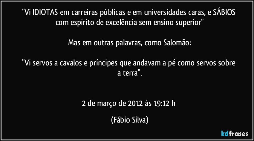 "Vi IDIOTAS em carreiras públicas e em universidades caras, e SÁBIOS com espírito de excelência sem ensino superior"

Mas em outras palavras, como Salomão:

"Vi servos a cavalos e príncipes que andavam a pé como servos sobre a terra".


2 de março de 2012 às 19:12 h (Fábio Silva)