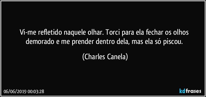 Vi-me refletido naquele olhar. Torci para ela fechar os olhos demorado e me prender dentro dela, mas ela só piscou. (Charles Canela)