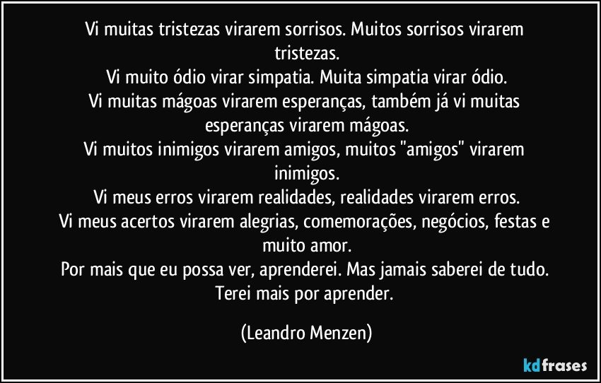 Vi muitas tristezas virarem sorrisos. Muitos sorrisos virarem tristezas.
Vi muito ódio virar simpatia. Muita simpatia virar ódio.
Vi muitas mágoas virarem esperanças, também já vi muitas esperanças virarem mágoas.
Vi muitos inimigos virarem amigos, muitos "amigos" virarem inimigos.
Vi meus erros virarem realidades, realidades virarem erros.
Vi meus acertos virarem alegrias, comemorações, negócios, festas e muito amor.
Por mais que eu possa ver, aprenderei. Mas jamais saberei de tudo. Terei mais por aprender. (Leandro Menzen)