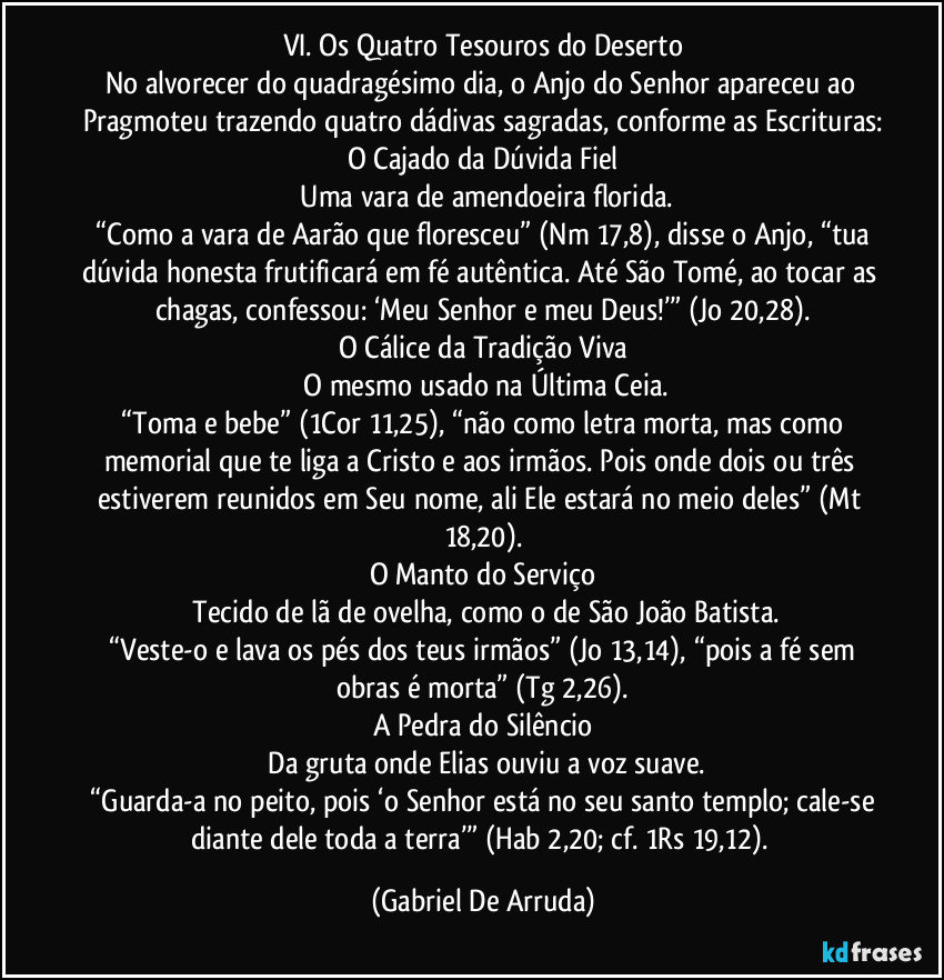 VI. Os Quatro Tesouros do Deserto
No alvorecer do quadragésimo dia, o Anjo do Senhor apareceu ao Pragmoteu trazendo quatro dádivas sagradas, conforme as Escrituras:
O Cajado da Dúvida Fiel
 Uma vara de amendoeira florida.
 “Como a vara de Aarão que floresceu” (Nm 17,8), disse o Anjo, “tua dúvida honesta frutificará em fé autêntica. Até São Tomé, ao tocar as chagas, confessou: ‘Meu Senhor e meu Deus!’” (Jo 20,28).
O Cálice da Tradição Viva
 O mesmo usado na Última Ceia.
 “Toma e bebe” (1Cor 11,25), “não como letra morta, mas como memorial que te liga a Cristo e aos irmãos. Pois onde dois ou três estiverem reunidos em Seu nome, ali Ele estará no meio deles” (Mt 18,20).
O Manto do Serviço
 Tecido de lã de ovelha, como o de São João Batista.
 “Veste-o e lava os pés dos teus irmãos” (Jo 13,14), “pois a fé sem obras é morta” (Tg 2,26).
A Pedra do Silêncio
 Da gruta onde Elias ouviu a voz suave.
 “Guarda-a no peito, pois ‘o Senhor está no seu santo templo; cale-se diante dele toda a terra’” (Hab 2,20; cf. 1Rs 19,12). (Gabriel De Arruda)