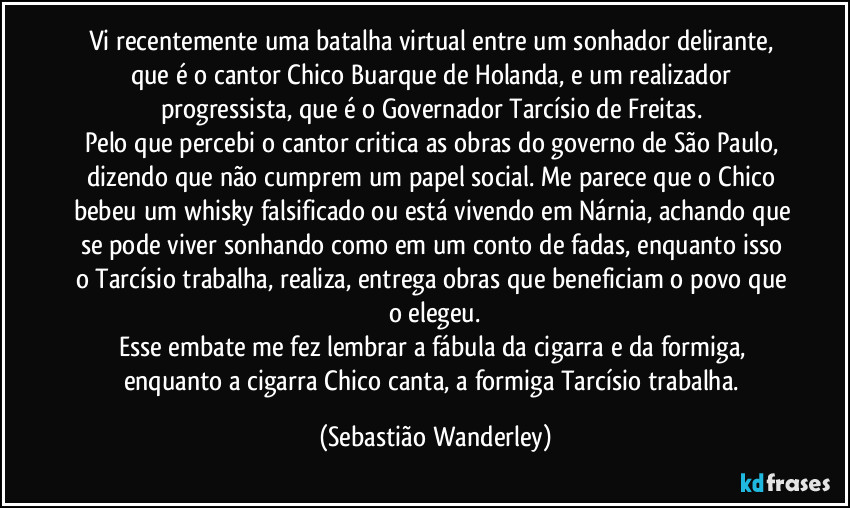 Vi recentemente uma batalha virtual entre um sonhador delirante, que é o cantor Chico Buarque de Holanda, e um realizador progressista, que é o Governador Tarcísio de Freitas. 
Pelo que percebi o cantor critica as obras do governo de São Paulo, dizendo que não cumprem um papel social. Me parece que o Chico bebeu um whisky falsificado ou está vivendo em Nárnia, achando que se pode viver sonhando como em um conto de fadas, enquanto isso o Tarcísio trabalha, realiza, entrega obras que beneficiam o povo que o elegeu.
Esse embate me fez lembrar a fábula da cigarra e da formiga, enquanto a cigarra Chico canta, a formiga Tarcísio trabalha. (Sebastião Wanderley)