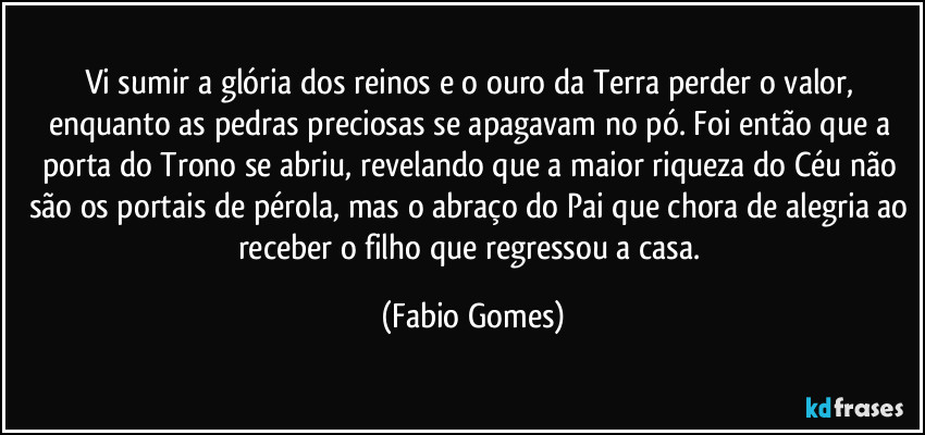 Vi sumir a glória dos reinos e o ouro da Terra perder o valor, enquanto as pedras preciosas se apagavam no pó. Foi então que a porta do Trono se abriu, revelando que a maior riqueza do Céu não são os portais de pérola, mas o abraço do Pai que chora de alegria ao receber o filho que regressou a casa. (Fabio Gomes)