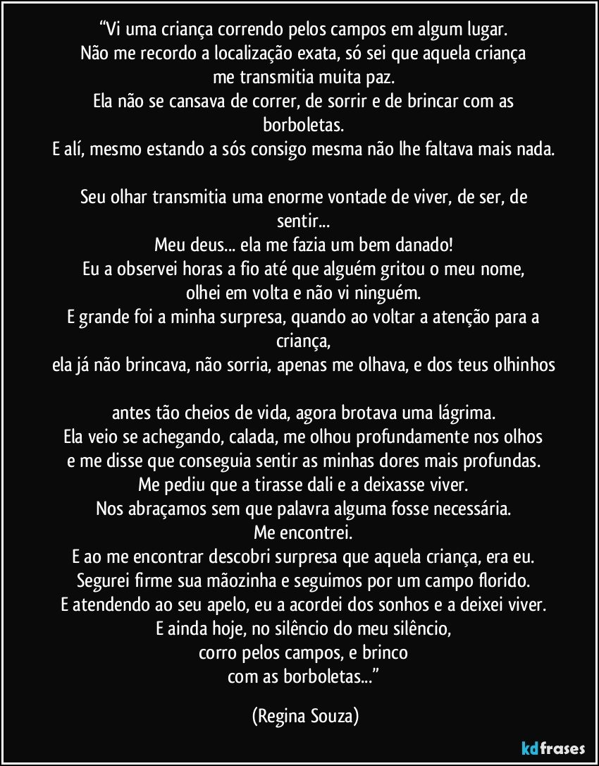 “Vi uma criança correndo pelos campos em algum lugar. 
Não me recordo a localização exata, só sei que aquela criança 
me transmitia muita paz. 
Ela não se cansava de correr, de sorrir e de brincar com as borboletas. 
E alí, mesmo estando a sós consigo mesma não lhe faltava mais nada. 
Seu olhar transmitia uma enorme vontade de viver, de ser, de sentir... 
Meu deus... ela me fazia um bem danado! 
Eu a observei horas a fio até que alguém gritou o meu nome, 
olhei em volta e não vi ninguém. 
E grande foi a minha surpresa, quando ao voltar a atenção para a criança, 
ela já não brincava, não sorria, apenas me olhava, e dos teus olhinhos 
antes tão cheios de vida, agora brotava uma lágrima. 
Ela veio se achegando, calada, me olhou profundamente nos olhos 
e me disse que conseguia sentir as minhas dores mais profundas. 
Me pediu que a tirasse dali e a deixasse viver. 
Nos abraçamos sem que palavra alguma fosse necessária. 
Me encontrei. 
E ao me encontrar descobri surpresa que aquela criança, era eu. 
Segurei firme sua mãozinha e seguimos por um campo florido. 
E atendendo ao seu apelo, eu a acordei dos sonhos e a deixei viver. 
E ainda hoje, no silêncio do meu silêncio, 
corro pelos campos, e brinco 
com as borboletas...” (Regina Souza)