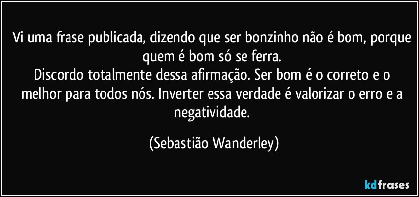 Vi uma frase publicada, dizendo que ser bonzinho não é bom, porque quem é bom só se ferra. 
Discordo totalmente dessa afirmação. Ser bom é o correto e o melhor para todos nós. Inverter essa verdade é valorizar o erro e a negatividade. (Sebastião Wanderley)
