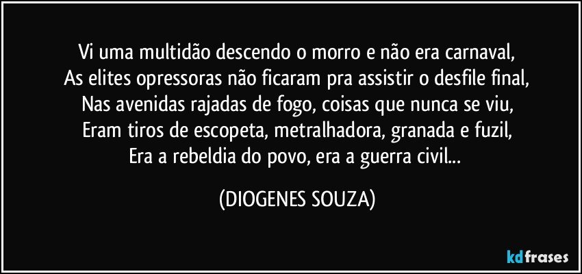 Vi uma multidão descendo o morro e não era carnaval,
As elites opressoras não ficaram pra assistir o desfile final,
Nas avenidas rajadas de fogo, coisas que nunca se viu,
Eram tiros de escopeta, metralhadora, granada e fuzil,
Era a rebeldia do povo, era a guerra civil... (DIOGENES SOUZA)