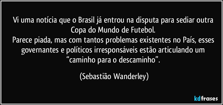 Vi uma notícia que o Brasil já entrou na disputa para sediar outra Copa do Mundo de Futebol. 
Parece piada, mas com tantos problemas existentes no País, esses governantes e políticos irresponsáveis estão articulando um “caminho para o descaminho”. (Sebastião Wanderley)