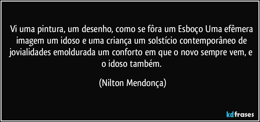 Vi uma pintura, um desenho, como se fôra um Esboço Uma efêmera imagem um idoso e uma criança um solstício contemporâneo de jovialidades  emoldurada um conforto em que o novo sempre vem, e o idoso também. (Nilton Mendonça)