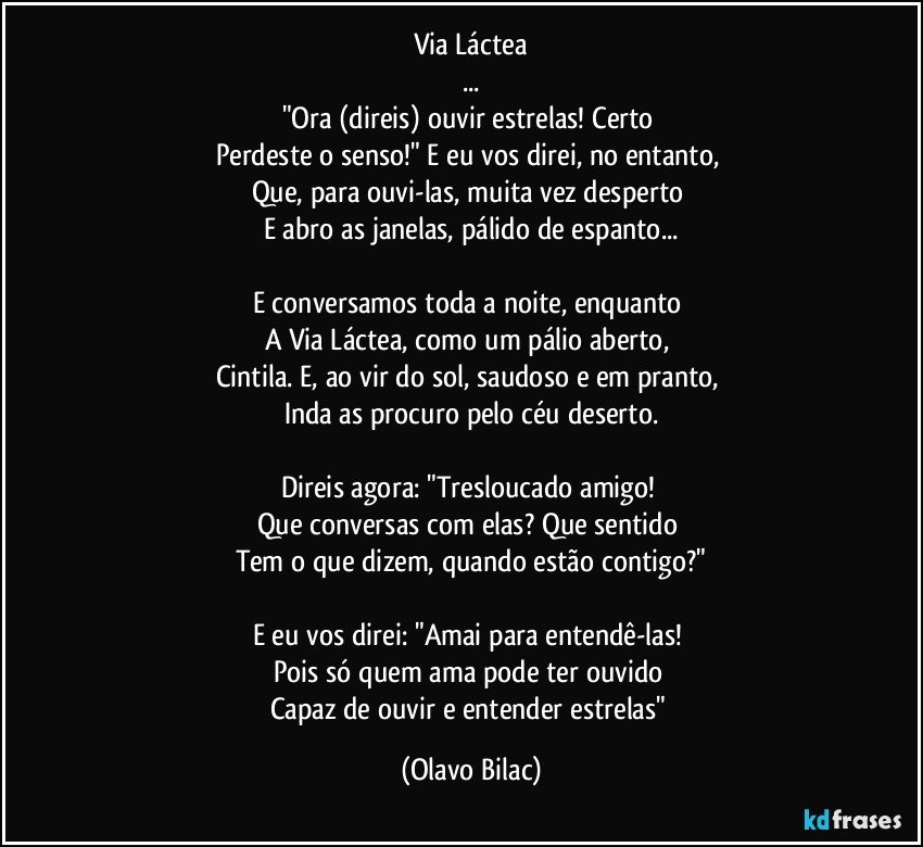 Via Láctea
...
"Ora (direis) ouvir estrelas! Certo 
Perdeste o senso!" E eu vos direi, no entanto, 
Que, para ouvi-las, muita vez desperto 
E abro as janelas, pálido de espanto...

E conversamos toda a noite, enquanto 
A Via Láctea, como um pálio aberto, 
Cintila. E, ao vir do sol, saudoso e em pranto, 
Inda as procuro pelo céu deserto.

Direis agora: "Tresloucado amigo! 
Que conversas com elas? Que sentido 
Tem o que dizem, quando estão contigo?"

E eu vos direi: "Amai para entendê-las! 
Pois só quem ama pode ter ouvido 
Capaz de ouvir e entender estrelas" (Olavo Bilac)