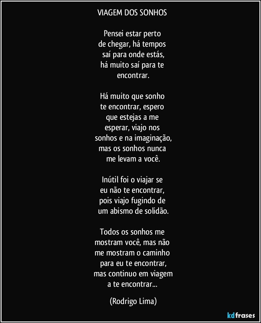 VIAGEM DOS SONHOS 

Pensei estar perto 
de chegar, há tempos 
saí para onde estás,
há muito saí para te 
encontrar.

Há muito que sonho 
te encontrar, espero 
que estejas a me 
esperar, viajo nos 
sonhos e na imaginação,
mas os sonhos nunca 
me levam a você.

Inútil foi o viajar se 
eu não te encontrar, 
pois viajo fugindo de 
um abismo de solidão.

Todos os sonhos me 
mostram você, mas não 
me mostram o caminho 
para eu te encontrar,
mas continuo em viagem
a te encontrar... (Rodrigo Lima)