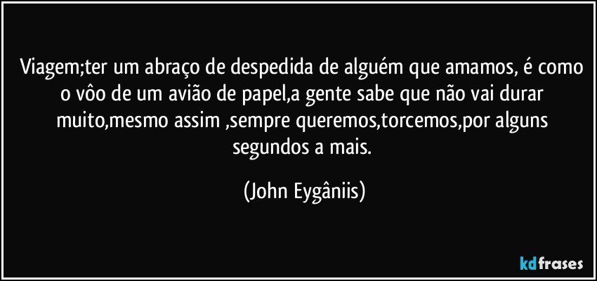 Viagem;ter um abraço de despedida de alguém que amamos, é como o vôo de um avião de papel,a gente sabe que não vai durar muito,mesmo assim ,sempre queremos,torcemos,por alguns segundos a mais. (John Eygâniis)