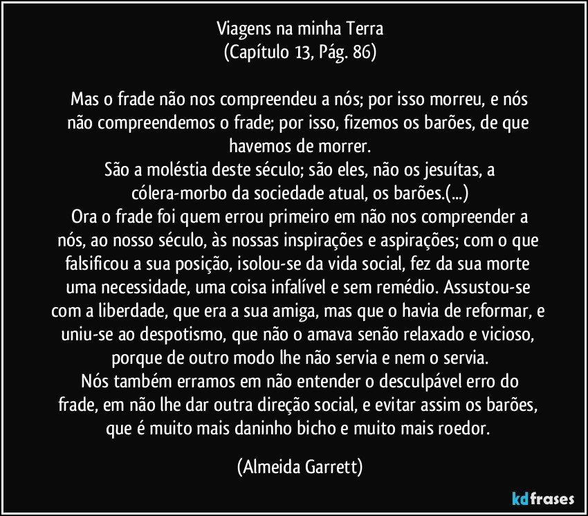 Viagens na minha Terra
(Capítulo 13, Pág. 86)

    Mas o frade não nos compreendeu a nós; por isso morreu, e nós não compreendemos o frade; por isso, fizemos os barões, de que havemos de morrer.
    São a moléstia deste século; são eles, não os jesuítas, a cólera-morbo da sociedade atual, os barões.(...)
    Ora o frade foi quem errou primeiro em não nos compreender a nós, ao nosso século, às nossas inspirações e aspirações; com o que falsificou a sua posição, isolou-se da vida social, fez da sua morte uma necessidade, uma coisa infalível e sem remédio. Assustou-se com a liberdade, que era a sua amiga, mas que o havia de reformar, e uniu-se ao despotismo, que não o amava senão relaxado e vicioso, porque de outro modo lhe não servia e nem o servia.
    Nós também erramos em não entender o desculpável erro do frade, em não lhe dar outra direção social, e evitar assim os barões, que é muito mais daninho bicho e muito mais roedor. (Almeida Garrett)