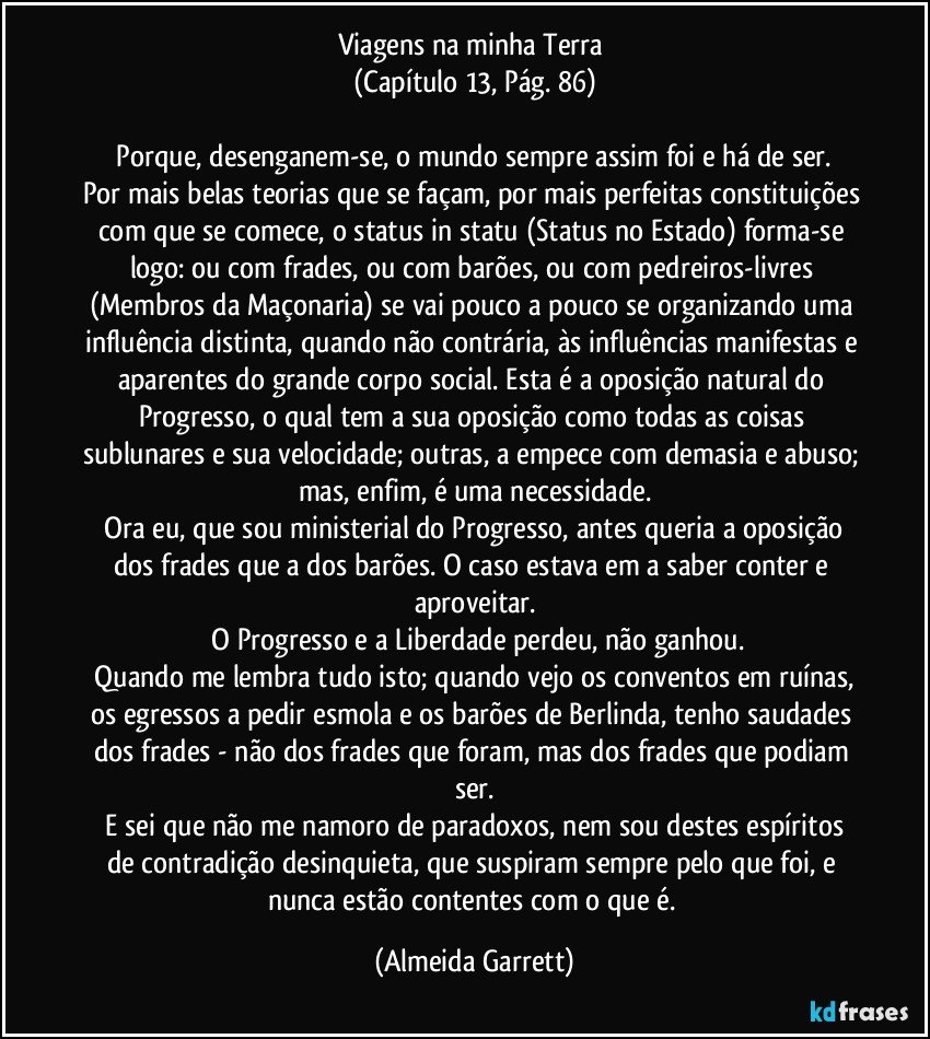 Viagens na minha Terra 
(Capítulo 13, Pág. 86)

    Porque, desenganem-se, o mundo sempre assim foi e há de ser. Por mais belas teorias que se façam, por mais perfeitas constituições com que se comece, o status in statu (Status no Estado) forma-se logo: ou com frades, ou com barões, ou com pedreiros-livres (Membros da Maçonaria) se vai pouco a pouco se organizando uma influência distinta, quando não contrária, às influências manifestas e aparentes do grande corpo social. Esta é a oposição natural do Progresso, o qual tem a sua oposição como todas as coisas sublunares e sua velocidade; outras, a empece com demasia e abuso; mas, enfim, é uma necessidade.
    Ora eu, que sou ministerial do Progresso, antes queria a oposição dos frades que a dos barões. O caso estava em a saber conter e aproveitar.
   O Progresso e a Liberdade perdeu, não ganhou.
   Quando me lembra tudo isto; quando vejo os conventos em ruínas, os egressos a pedir esmola e os barões de Berlinda, tenho saudades dos frades - não dos frades que foram, mas dos frades que podiam ser.
   E sei que não me namoro de paradoxos, nem sou destes espíritos de contradição desinquieta, que suspiram sempre pelo que foi, e nunca estão contentes com o que é. (Almeida Garrett)