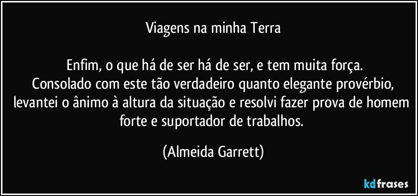 Viagens na minha Terra

 Enfim, o que há de ser há de ser, e tem muita força.
 Consolado com este tão verdadeiro quanto elegante provérbio, levantei o ânimo à altura da situação e resolvi fazer prova de homem forte e suportador de trabalhos. (Almeida Garrett)