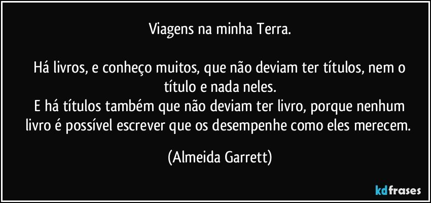 Viagens na minha Terra.

    Há livros, e conheço muitos, que não deviam ter títulos, nem o título e nada neles.
    E há títulos também que não deviam ter livro, porque nenhum livro é possível escrever que os desempenhe como eles merecem. (Almeida Garrett)