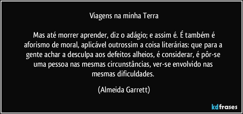 Viagens na minha Terra

   Mas até morrer aprender, diz o adágio; e assim é. É também é aforismo de moral, aplicável outrossim a coisa literárias: que para a gente achar a desculpa aos defeitos alheios, é considerar, é pôr-se uma pessoa nas mesmas circunstâncias, ver-se envolvido nas mesmas dificuldades. (Almeida Garrett)