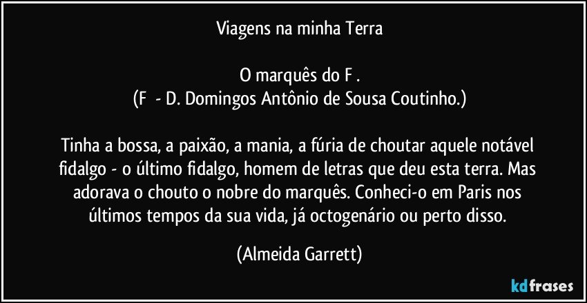 Viagens na minha Terra

O marquês do F¹.
(F¹ - D. Domingos Antônio de Sousa Coutinho.)

Tinha a bossa, a paixão, a mania, a fúria de choutar aquele notável fidalgo - o último fidalgo, homem de letras que deu esta terra. Mas adorava o chouto o nobre do marquês. Conheci-o em Paris nos últimos tempos da sua vida, já octogenário ou perto disso. (Almeida Garrett)