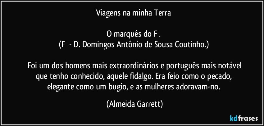 Viagens na minha Terra 

O marquês do F¹. 
(F¹ - D. Domingos Antônio de Sousa Coutinho.) 

   Foi um dos homens mais extraordinários e português mais notável que tenho conhecido, aquele fidalgo. Era feio como o pecado, elegante como um bugio, e as mulheres adoravam-no. (Almeida Garrett)