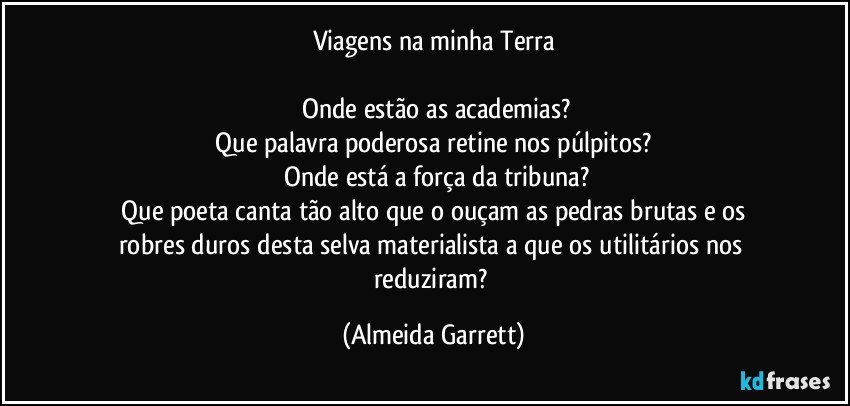 Viagens na minha Terra

    Onde estão as academias?
    Que palavra poderosa retine nos púlpitos? 
    Onde está a força da tribuna?
    Que poeta canta tão alto que o ouçam as pedras brutas e os robres duros desta selva materialista a que os utilitários nos reduziram? (Almeida Garrett)