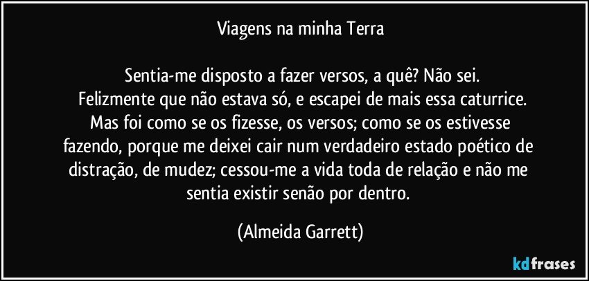 Viagens na minha Terra

    Sentia-me disposto a fazer versos, a quê? Não sei.
   Felizmente que não estava só, e escapei de mais essa caturrice.
    Mas foi como se os fizesse, os versos; como se os estivesse fazendo, porque me deixei cair num verdadeiro estado poético de distração, de mudez; cessou-me a vida toda de relação e não me sentia existir senão por dentro. (Almeida Garrett)