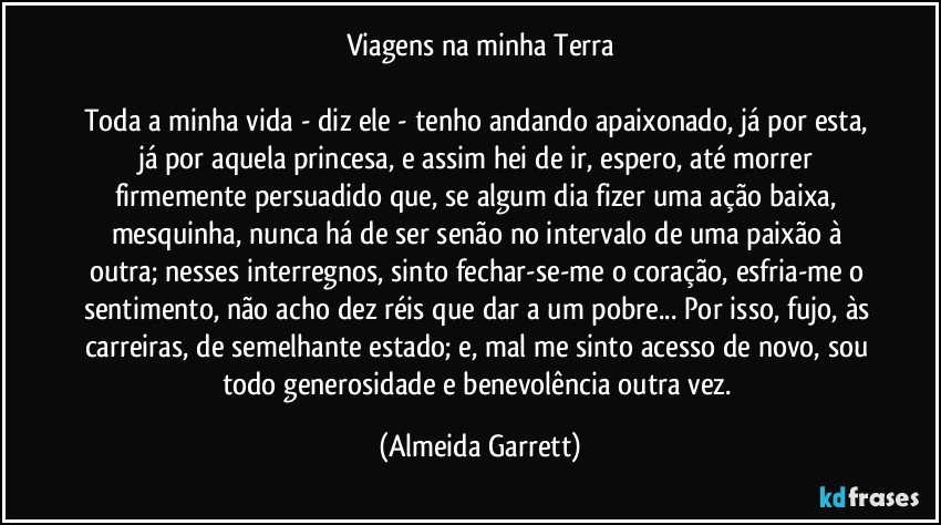 Viagens na minha Terra

Toda a minha vida - diz ele - tenho andando apaixonado, já por esta, já por aquela princesa, e assim hei de ir, espero, até morrer firmemente persuadido que, se algum dia fizer uma ação baixa, mesquinha, nunca há de ser senão no intervalo de uma paixão à outra; nesses interregnos, sinto fechar-se-me o coração, esfria-me o sentimento, não acho dez réis que dar a um pobre... Por isso, fujo, às carreiras, de semelhante estado; e, mal me sinto acesso de novo, sou todo generosidade e benevolência outra vez. (Almeida Garrett)