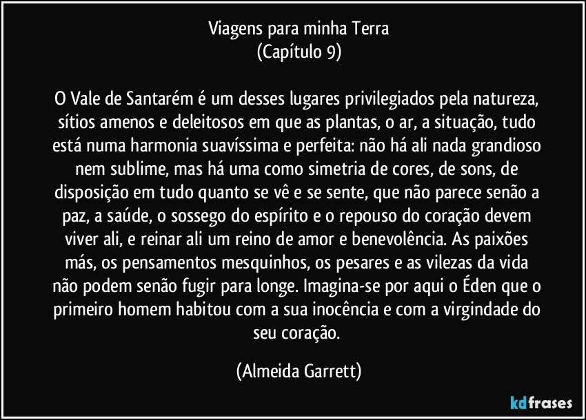 Viagens para minha Terra
(Capítulo 9)

O Vale de Santarém é um desses lugares privilegiados pela natureza, sítios amenos e deleitosos em que as plantas, o ar, a situação, tudo está numa harmonia suavíssima e perfeita: não há ali nada grandioso nem sublime, mas há uma como simetria de cores, de sons, de disposição em tudo quanto se vê e se sente, que não parece senão a paz, a saúde, o sossego do espírito e o repouso do coração devem viver ali, e reinar ali um reino de amor e benevolência. As paixões más, os pensamentos mesquinhos, os pesares e as vilezas da vida não podem senão fugir para longe. Imagina-se por aqui o Éden que o primeiro homem habitou com a sua inocência e com a virgindade do seu coração. (Almeida Garrett)