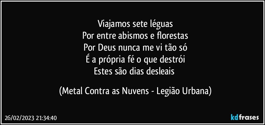 Viajamos sete léguas
Por entre abismos e florestas
Por Deus nunca me vi tão só
É a própria fé o que destrói
Estes são dias desleais (Metal Contra as Nuvens - Legião Urbana)